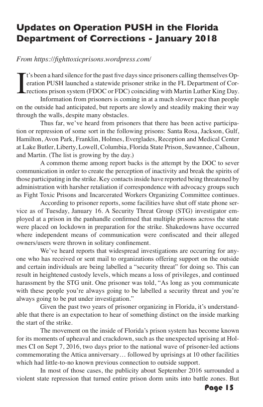 Updates on Operation PUSH in the Florida Department of Corrections - January 2018 From hips-/ifighttoxicprisons wordpress com! eration PUSH launched a statewide prisoner strike in the FL Department of Cor- rections prison system (FDOC or FIDC) coinciding with Martin Luther King Day. Information from prisoners s coming i at a much slower pace than peaple on the outside had antiipated. but reports are slowly and steadily making their way through the walls. despite many obstacles. “Thus far, we’ve heard from prisoners tht there has been actve partcipa- tion or repression of some sort n the following prisons: Santa Rosa, Jackson, Gulf, Hamilton, Avon Park, Franklin, Holmes, Everglades, Reception and Medical Center at Luke Butler, Liberty, Lowell, Columbia, Forida State Prison, Suwannce, Calhoun, and Martin. (The list i growing by the day ) A common theme among report bucks is the attempt by the DOC to sever communication in order to create the perception of inactivity and break the spirits of those participating inthestrike. Key contacts inside have reported being threatened by administration with harsher retaliation if correspondence with advocacy groups such as Fight Toxic Prisons and Incarcerated Workers Organizing Commitice continues. According to prisoner reports, some facilites have shut offstate phone ser- vice as of Tuesday, January 16. A Security Threat Group (STG) investigator em- Ployed at a prison in the panhandle confirmed that multipl prisons across the state were placed on lockdown in preparation for the stike. Shakedowns have occurred where independent means of communication were confiscated and their alleged wnersfusers were thrown in solitary confinement ‘We’ve heard reports that widespread investigations are oceurring for any- one who has received or sent mail to organizations offering support on the outside and certain individuals are being labelled a “securty threat” for doing so. This can result in heightened custody levels, which means loss of privleges, and continued harassment by the STG unit. One prisoner was told, “As long as you communicate with these people you’re always going to be labelled a security threat and you’re always going to be put under investigation.” Given the past two years of prisoner organizing in Florida, its understand- able that there s an expectation to hear of something distinct on the inside marking the start of the strike ‘The movement on the inside of Florida’s prison system has become known forts moments of upheaval and crackdown, such as the unexpected uprising at Hol- mes Cl on Sept 7, 2016, two days prior to the national wave of prisoner-led actions commemorating the Attca anniversary. .. followed by uprisings at 10 other facilities which had litte-to-no known previous connection to outside support. In most of those cases, the publicity about September 2016 surrounded a violent state repression that turned entire prison dorm units into battle zones. But Page IS In been a hard slence for the past five days since prisoners calling themselves Op-